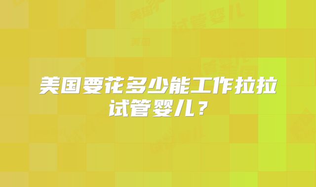 美国要花多少能工作拉拉试管婴儿？