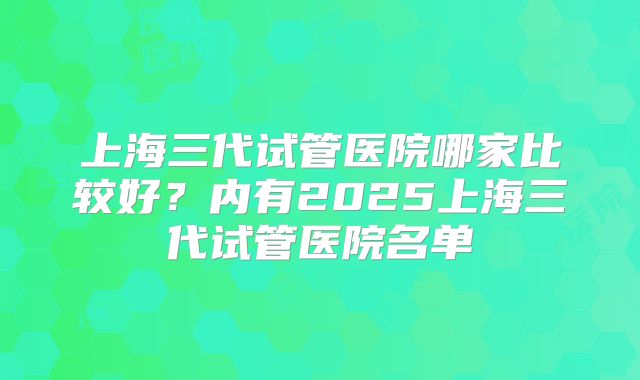 上海三代试管医院哪家比较好?内有2025上海三代试管医院名单