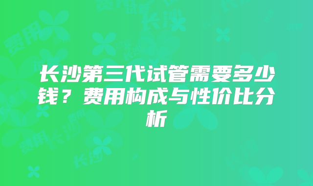 长沙第三代试管需要多少钱？费用构成与性价比分析