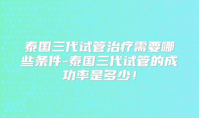 泰国三代试管治疗需要哪些条件-泰国三代试管的成功率是多少!