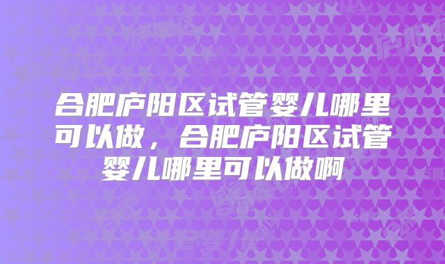 合肥庐阳区试管婴儿哪里可以做,合肥庐阳区试管婴儿哪里可以做啊