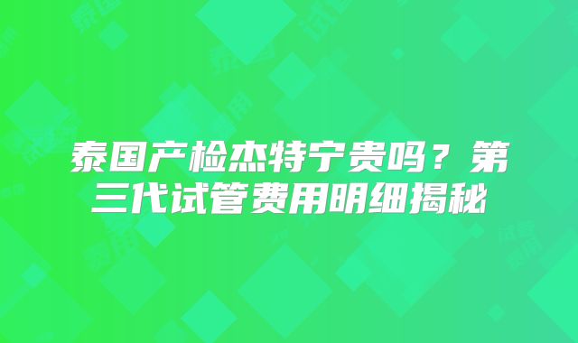 泰国产检杰特宁贵吗?第三代试管费用明细揭秘
