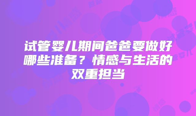 试管婴儿期间爸爸要做好哪些准备?情感与生活的双重担当