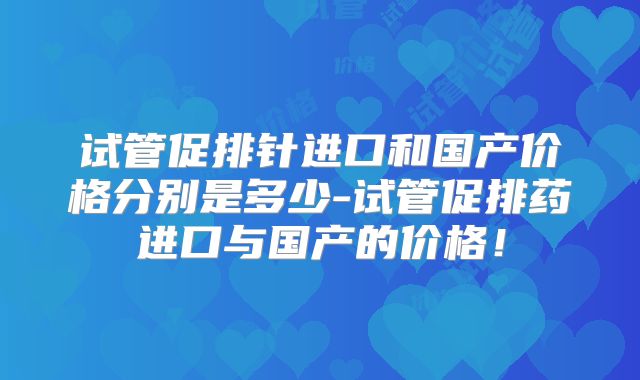 试管促排针进口和国产价格分别是多少-试管促排药进口与国产的价格！