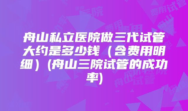 舟山私立医院做三代试管大约是多少钱(含费用明细)(舟山三院试管的成功率)