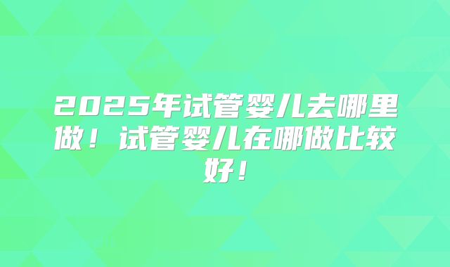 2025年试管婴儿去哪里做!试管婴儿在哪做比较好!