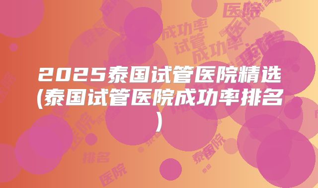 2025泰国试管医院精选(泰国试管医院成功率排名)