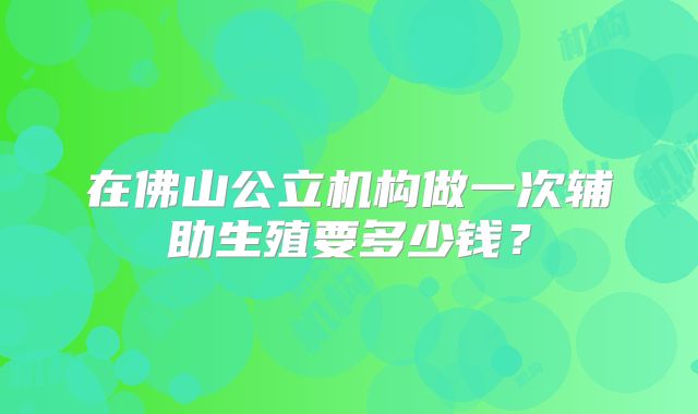 在佛山公立机构做一次辅助生殖要多少钱？