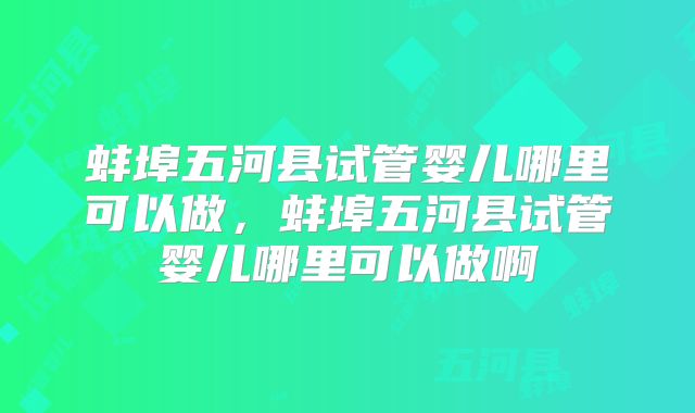蚌埠五河县试管婴儿哪里可以做，蚌埠五河县试管婴儿哪里可以做啊