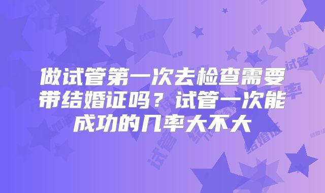 做试管第一次去检查需要带结婚证吗?试管一次能成功的几率大不大
