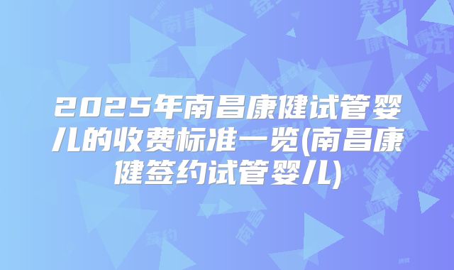 2025年南昌康健试管婴儿的收费标准一览(南昌康健签约试管婴儿)