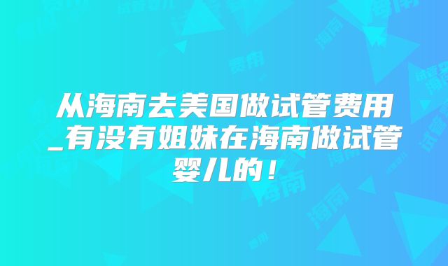 从海南去美国做试管费用_有没有姐妹在海南做试管婴儿的！
