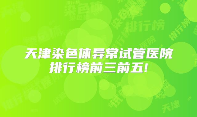 天津染色体异常试管医院排行榜前三前五!