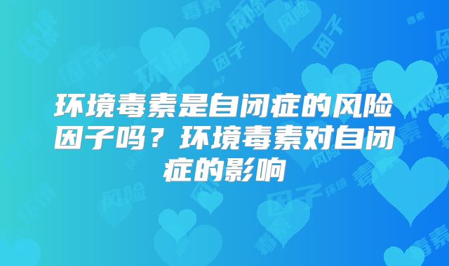 环境毒素是自闭症的风险因子吗？环境毒素对自闭症的影响