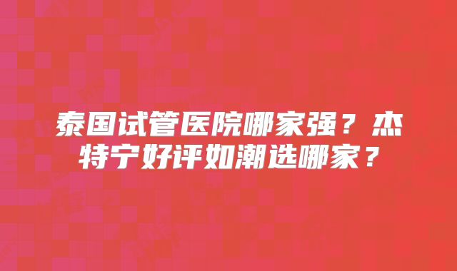 泰国试管医院哪家强?杰特宁好评如潮选哪家?