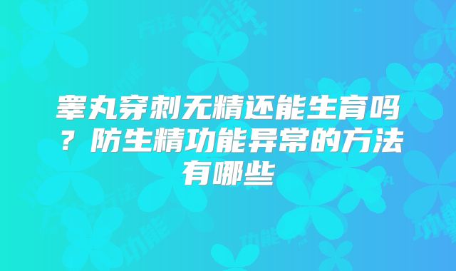 睾丸穿刺无精还能生育吗?防生精功能异常的方法有哪些