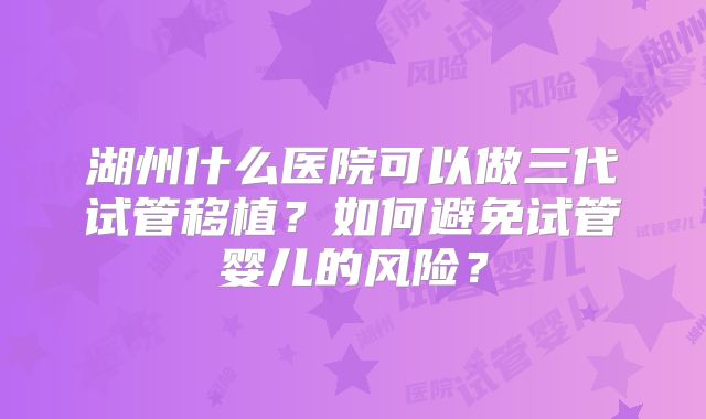湖州什么医院可以做三代试管移植？如何避免试管婴儿的风险？