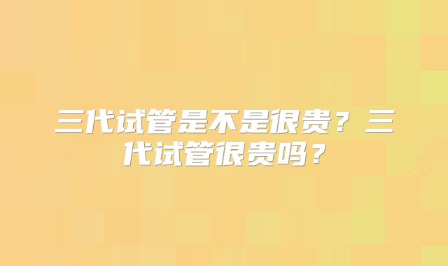 三代试管是不是很贵?三代试管很贵吗?