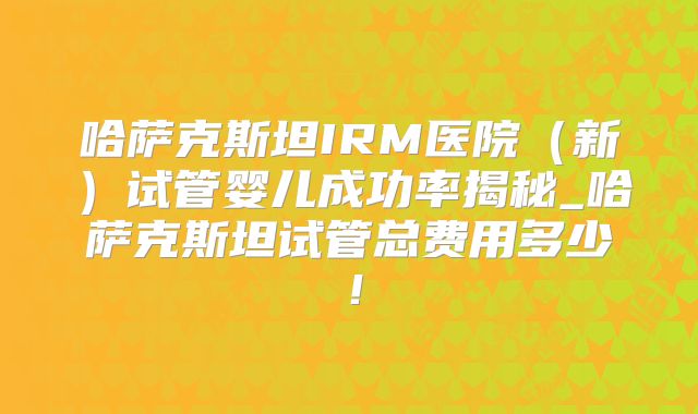哈萨克斯坦IRM医院（新）试管婴儿成功率揭秘_哈萨克斯坦试管总费用多少！