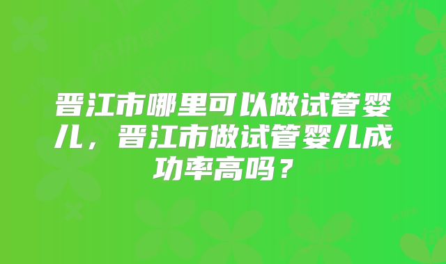 晋江市哪里可以做试管婴儿,晋江市做试管婴儿成功率高吗?
