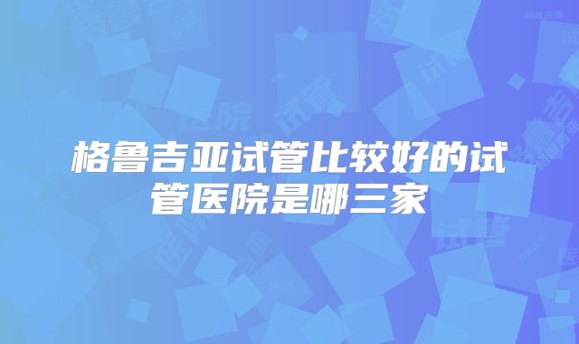 格鲁吉亚试管比较好的试管医院是哪三家
