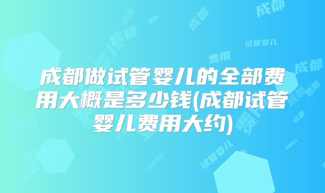 成都做试管婴儿的全部费用大概是多少钱(成都试管婴儿费用大约)