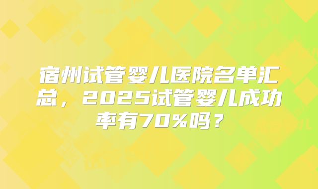 宿州试管婴儿医院名单汇总,2025试管婴儿成功率有70%吗?