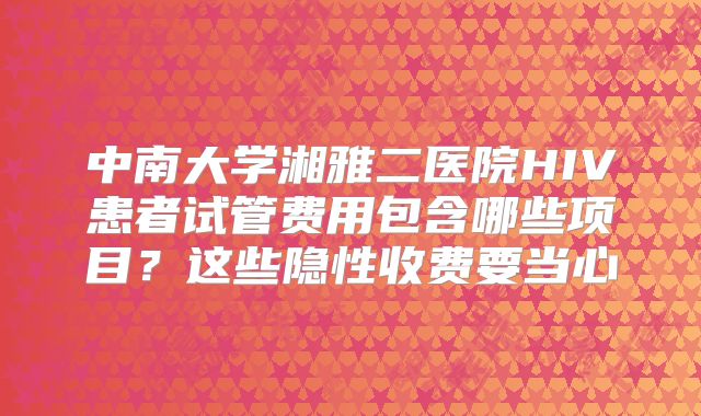 中南大学湘雅二医院HIV患者试管费用包含哪些项目?这些隐性收费要当心