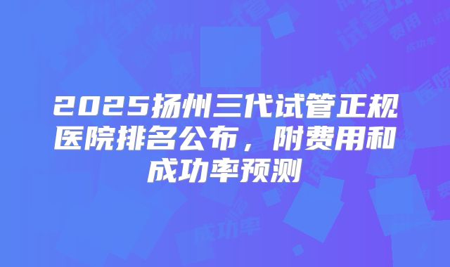 2025扬州三代试管正规医院排名公布，附费用和成功率预测