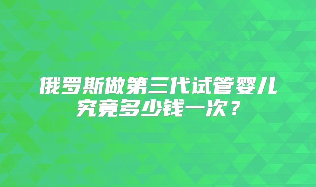 俄罗斯做第三代试管婴儿究竟多少钱一次?
