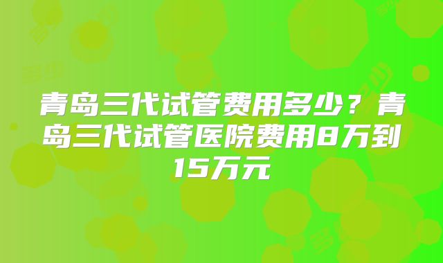 青岛三代试管费用多少?青岛三代试管医院费用8万到15万元