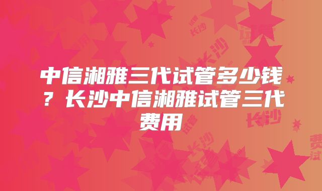中信湘雅三代试管多少钱?长沙中信湘雅试管三代费用