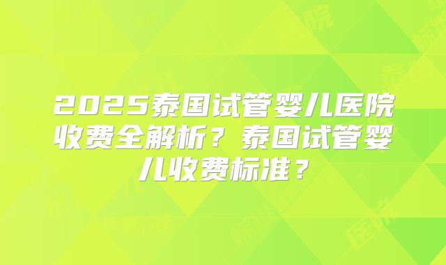 2025泰国试管婴儿医院收费全解析?泰国试管婴儿收费标准?
