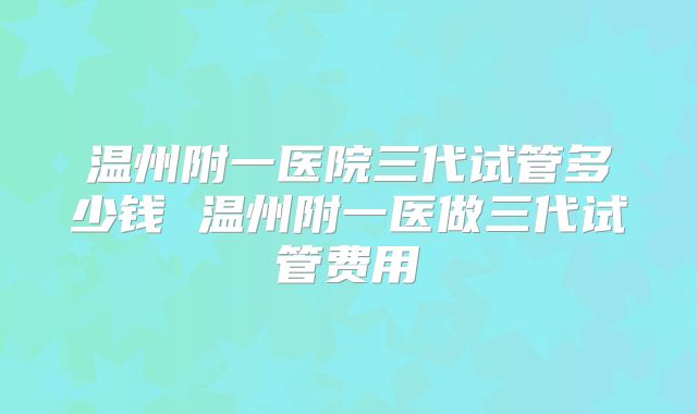 温州附一医院三代试管多少钱 温州附一医做三代试管费用