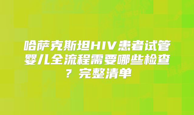 哈萨克斯坦HIV患者试管婴儿全流程需要哪些检查？完整清单