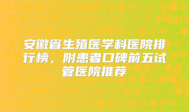 安徽省生殖医学科医院排行榜,附患者口碑前五试管医院推荐