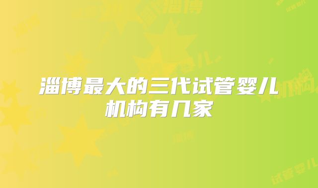 淄博最大的三代试管婴儿机构有几家