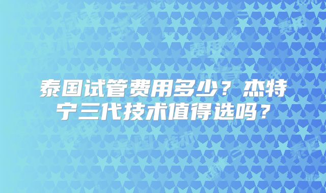 泰国试管费用多少？杰特宁三代技术值得选吗？