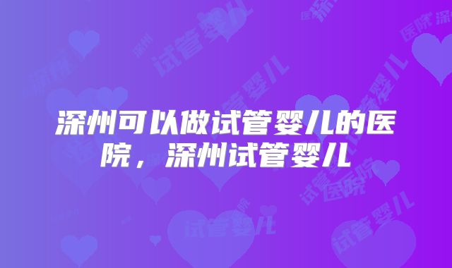 深州可以做试管婴儿的医院,深州试管婴儿