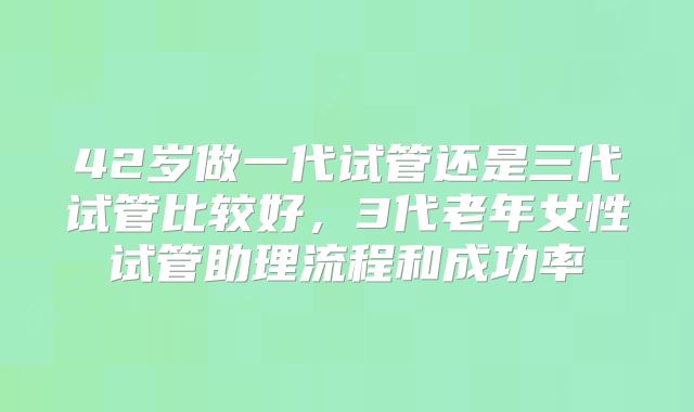 42岁做一代试管还是三代试管比较好,3代老年女性试管助理流程和成功率