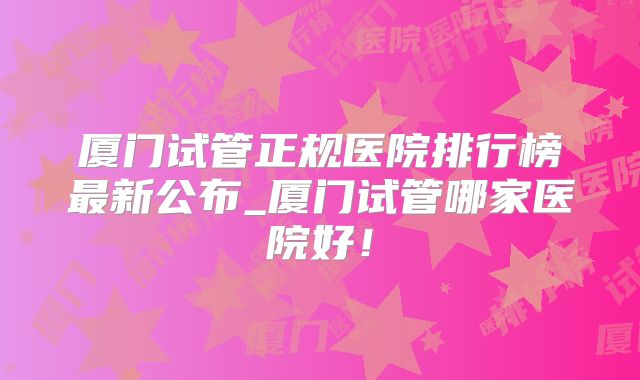 厦门试管正规医院排行榜最新公布_厦门试管哪家医院好！