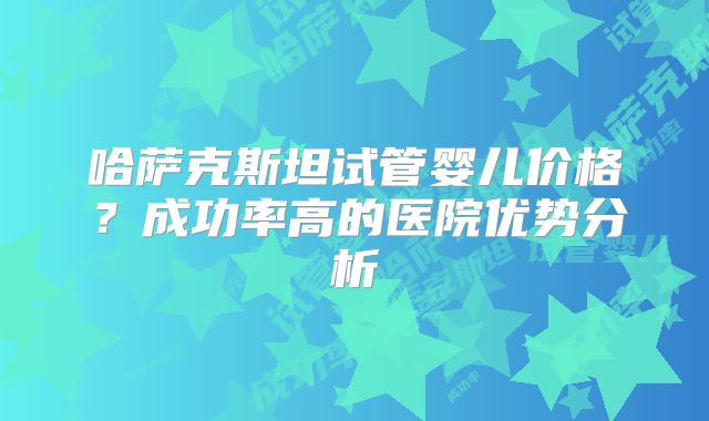 哈萨克斯坦试管婴儿价格?成功率高的医院优势分析