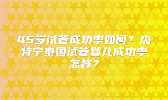45岁试管成功率如何?杰特宁泰国试管婴儿成功率怎样?
