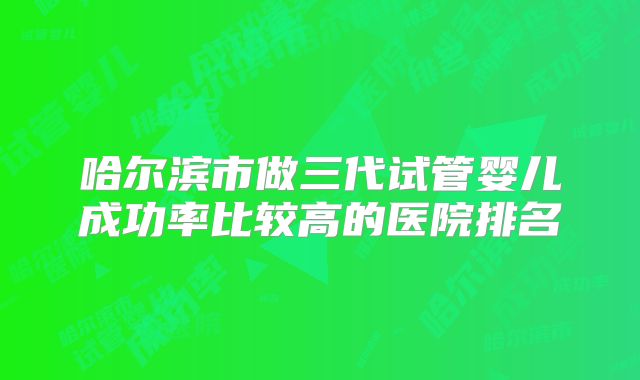 哈尔滨市做三代试管婴儿成功率比较高的医院排名