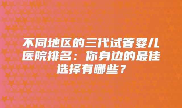 不同地区的三代试管婴儿医院排名:你身边的最佳选择有哪些?