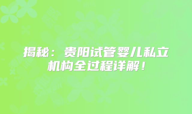 揭秘:贵阳试管婴儿私立机构全过程详解!
