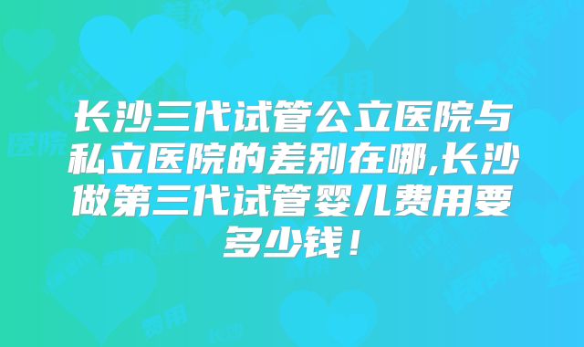 长沙三代试管公立医院与私立医院的差别在哪,长沙做第三代试管婴儿费用要多少钱!