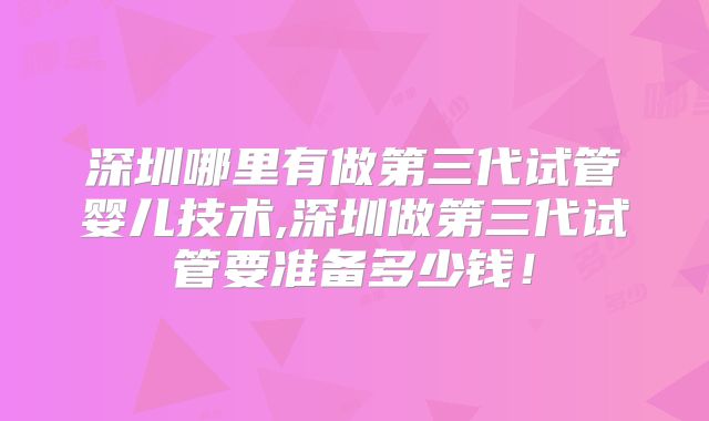 深圳哪里有做第三代试管婴儿技术,深圳做第三代试管要准备多少钱!