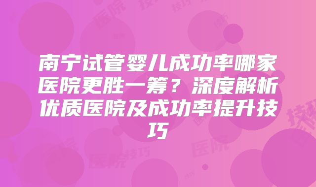 南宁试管婴儿成功率哪家医院更胜一筹？深度解析优质医院及成功率提升技巧