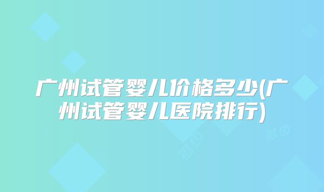 广州试管婴儿价格多少(广州试管婴儿医院排行)
